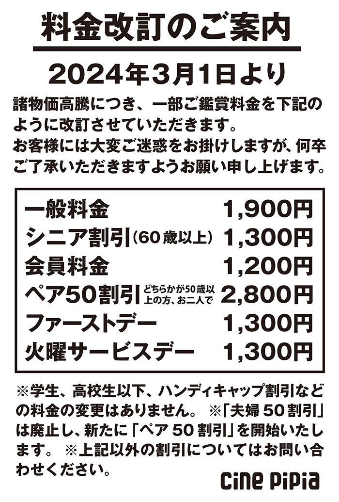 料金改定のご案内　2024年3月1日より　諸物価高騰につき、一部鑑賞料金を下記のように改訂させていただきます。お客様には大変ご迷惑をお掛けしますが、何卒ご了承いただきますようお願い申し上げます。　一般料金1900円　シニア割引（60歳以上）1300円　会員料金1200円　ペア50割引（どちらかが50歳以上の方、お二人で）2800円　ファーストデー1300円　火曜サービスデー1300円　学生、高校生以下、ハンディキャップ割引の料金の変更はありません。　「夫婦50割引」は廃止し、新たに「ペア50割引」を開始いたします。　上記以外の割引についてはお問い合わせ下さい。